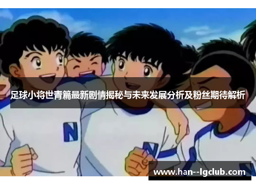 足球小将世青篇最新剧情揭秘与未来发展分析及粉丝期待解析