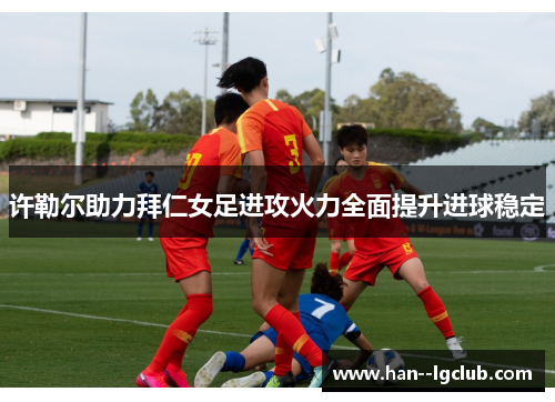 许勒尔助力拜仁女足进攻火力全面提升进球稳定 许勒尔助力拜仁女足进攻火力全面提升进球稳定