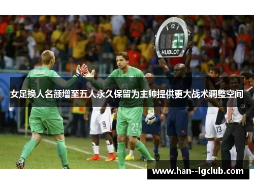 女足换人名额增至五人永久保留为主帅提供更大战术调整空间 女足换人名额增至五人永久保留为主帅提供更大战术调整空间